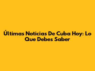Últimas Noticias De Cuba Hoy: Lo Que Debes Saber