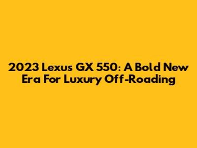 2023 Lexus GX 550: A Bold New Era For Luxury Off-Roading