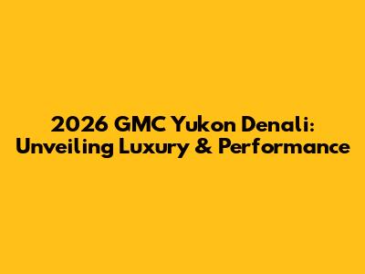 2026 GMC Yukon Denali: Unveiling Luxury & Performance