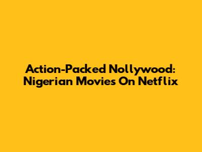 Action-Packed Nollywood: Nigerian Movies On Netflix