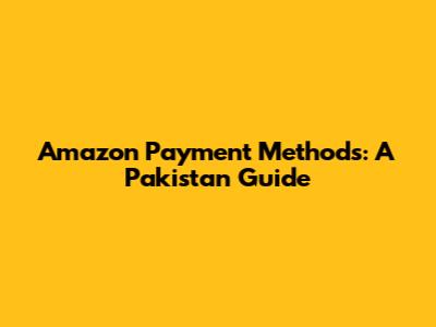 Amazon Payment Methods: A Pakistan Guide