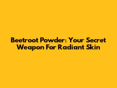 Beetroot Powder: Your Secret Weapon For Radiant Skin
