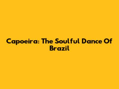 Capoeira: The Soulful Dance Of Brazil