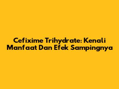 Cefixime Trihydrate: Kenali Manfaat Dan Efek Sampingnya
