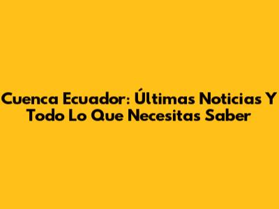 Cuenca Ecuador: Últimas Noticias Y Todo Lo Que Necesitas Saber