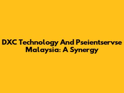 DXC Technology And Pseientservse Malaysia: A Synergy