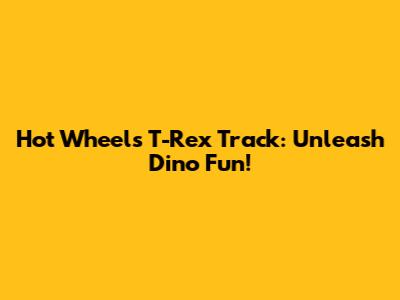 Hot Wheels T-Rex Track: Unleash Dino Fun!