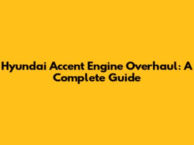 Hyundai Accent Engine Overhaul: A Complete Guide