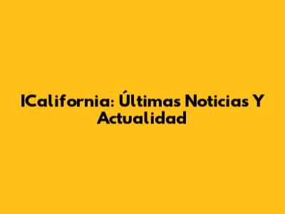 ICalifornia: Últimas Noticias Y Actualidad