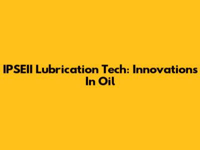 IPSEII Lubrication Tech: Innovations In Oil