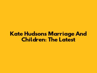 Kate Hudson's Marriage And Children: The Latest