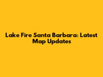 Lake Fire Santa Barbara: Latest Map Updates