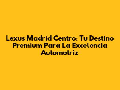 Lexus Madrid Centro: Tu Destino Premium Para La Excelencia Automotriz