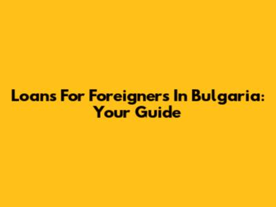 Loans For Foreigners In Bulgaria: Your Guide