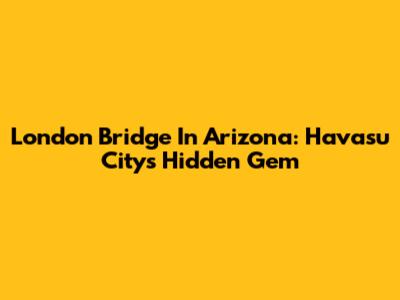 London Bridge In Arizona: Havasu City's Hidden Gem