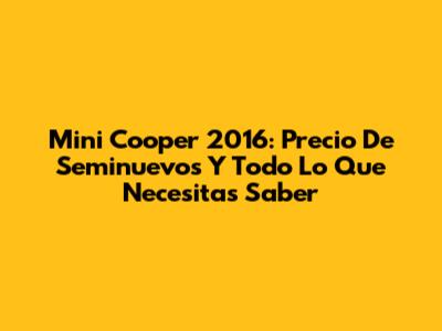 Mini Cooper 2016: Precio De Seminuevos Y Todo Lo Que Necesitas Saber