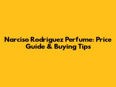 Narciso Rodriguez Perfume: Price Guide & Buying Tips