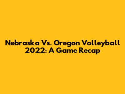 Nebraska Vs. Oregon Volleyball 2022: A Game Recap