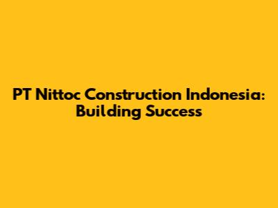 PT Nittoc Construction Indonesia: Building Success