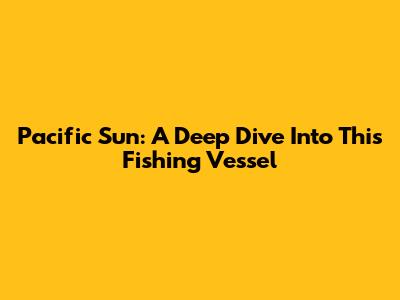 Pacific Sun: A Deep Dive Into This Fishing Vessel