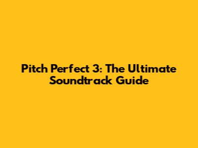 Pitch Perfect 3: The Ultimate Soundtrack Guide