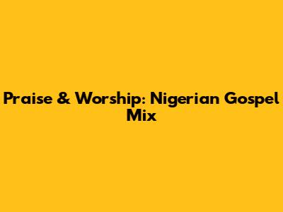 Praise & Worship: Nigerian Gospel Mix