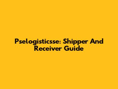 Pselogisticsse: Shipper And Receiver Guide