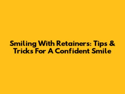 Smiling With Retainers: Tips & Tricks For A Confident Smile