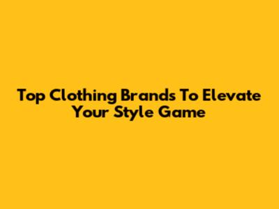 Top Clothing Brands To Elevate Your Style Game