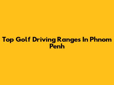 Top Golf Driving Ranges In Phnom Penh