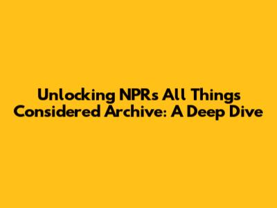 Unlocking NPR's All Things Considered Archive: A Deep Dive