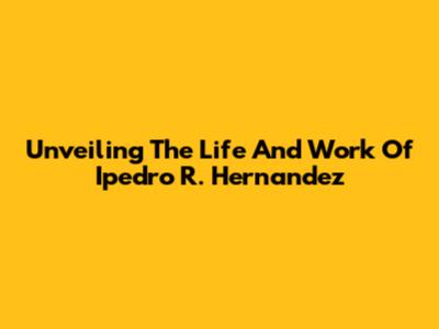Unveiling The Life And Work Of Ipedro R. Hernandez