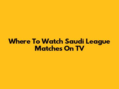 Where To Watch Saudi League Matches On TV