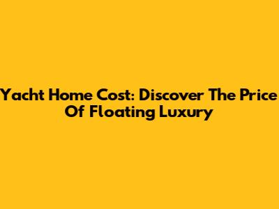 Yacht Home Cost: Discover The Price Of Floating Luxury